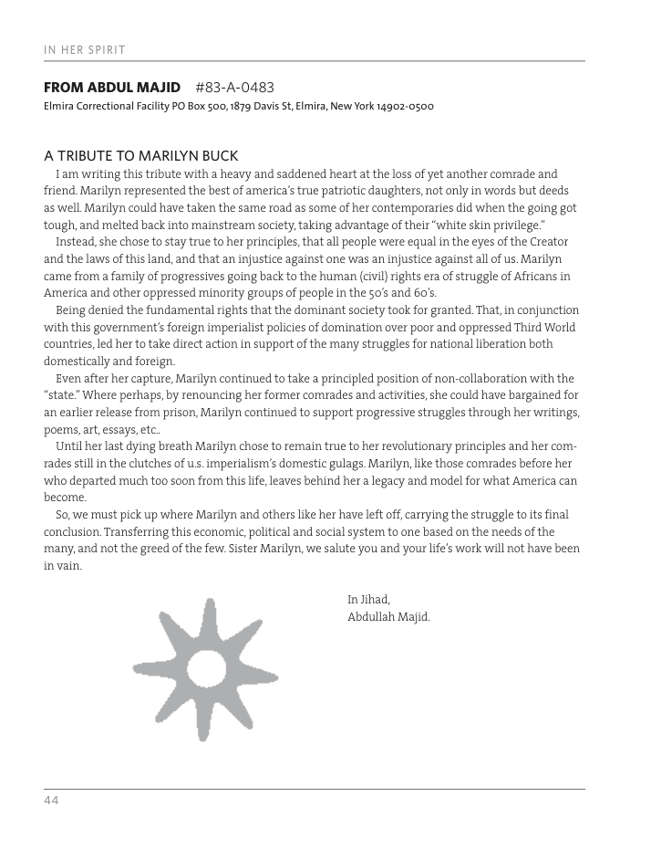 IN HER SPIRIT FROM ABDUL MAJID #83-A-0483 Elmira Correctional Faciity PO Box 500, 1879 Davis S, Elmira, New York 14902-0500 ATRIBUTE TO MARILYN BUCK Tam writing this tribute with a heavy and saddened heart at the loss of yet another comrade and friend Marilyn represented the best of america’s true patriotic daughters, not only in words but deeds as well Marilyn could have taken the same toad as some of her contemporaries did when the going got tough,and melted back into mainstream society, taking advantage of their “white skin privilege.” Instead, she chose to stay true to her principles, that all people were equal in the eyes of the Creator and the laws of this land, and that an injustice against one was an injustice against all of us. Marilyn came from a family of progressives going back to the human (civil rights era of struggle of Africans in America and other oppressed minority groups of people in the 50’ and 60’s Being denied the fundamental rights that the dominant society took for granted That, in conjunction ‘with this government’s foreign imperialist policies of domination over poor and oppressed Third World countries, led her to take direct action in support of the many struggles for national liberation both domestically and foreign Even after her capture, Marilyn continued to take a principled position of non-collaboration with the *“state" Where perhaps, by renouncing her former corrades and activities, she could have bargained for an earlier release from prison, Marilyn continued to support progressive struggles through her writings, ‘poems,art,essays,etc. Until her last dying breath Marilyn chose to remain true to her revolutionary principles and her com- rades still in the clutches of us. imperialism’s domestic gulags. Marilyn, like those comrades before her ‘who departed much too soon from this life, leaves behind her 2 legacy and model for what America can become So,we must pick up where Marilyn and others ke her have left off,carrying the struggle to its final conclusion Transferring this economic, political and social systern to one based on the needs of the ‘many, and not the greed of the few: Sister Marilyn, we salute you and your life’s work will not have been invain. Injihad, ‘Abdullah Majid. m